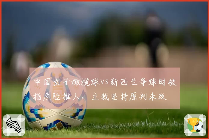 中国女子橄榄球vs新西兰争球时被指危险推人,主裁坚持原判未改