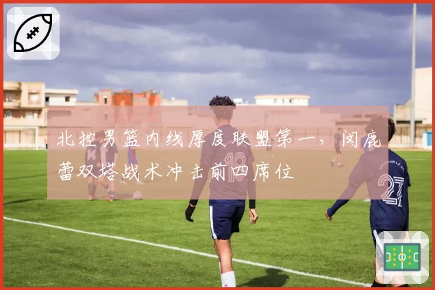 北控男篮内线厚度联盟第一,闵鹿蕾双塔战术冲击前四席位