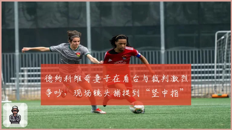 德约科维奇妻子在看台与裁判激烈争吵，现场镜头捕捉到“竖中指”瞬间
