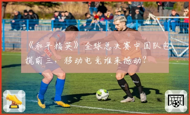 《和平精英》全球总决赛中国队包揽前三,移动电竞谁来撼动?