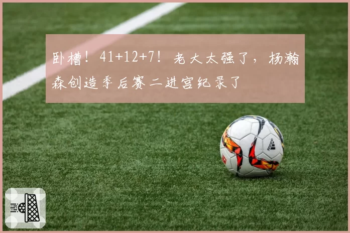 卧槽！41+12+7！老大太强了，杨瀚森创造季后赛二进宫纪录了