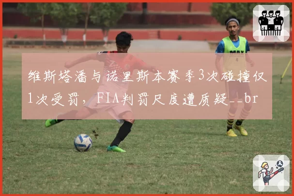 维斯塔潘与诺里斯本赛季3次碰撞仅1次受罚，FIA判罚尺度遭质疑__br_