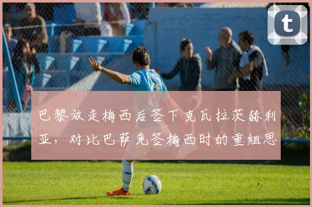 巴黎放走梅西后签下克瓦拉茨赫利亚,对比巴萨免签梅西时的重组思路迥异