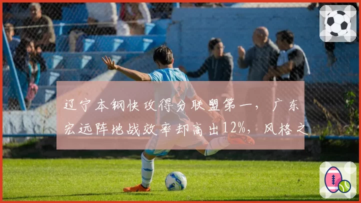 辽宁本钢快攻得分联盟第一，广东宏远阵地战效率却高出12%，风格之争谁更优？