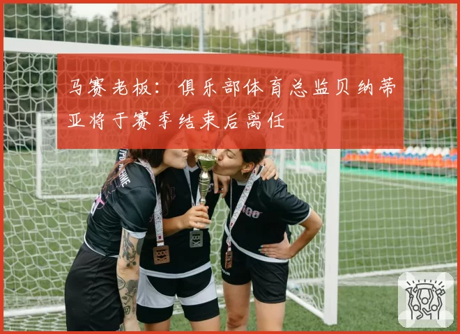 马赛老板：俱乐部体育总监贝纳蒂亚将于赛季结束后离任