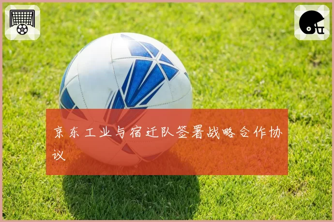 京东工业与宿迁队签署战略合作协议