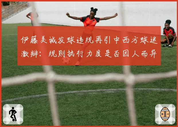 伊藤美诚发球违规再引中西方球迷激辩:规则执行力度是否因人而异