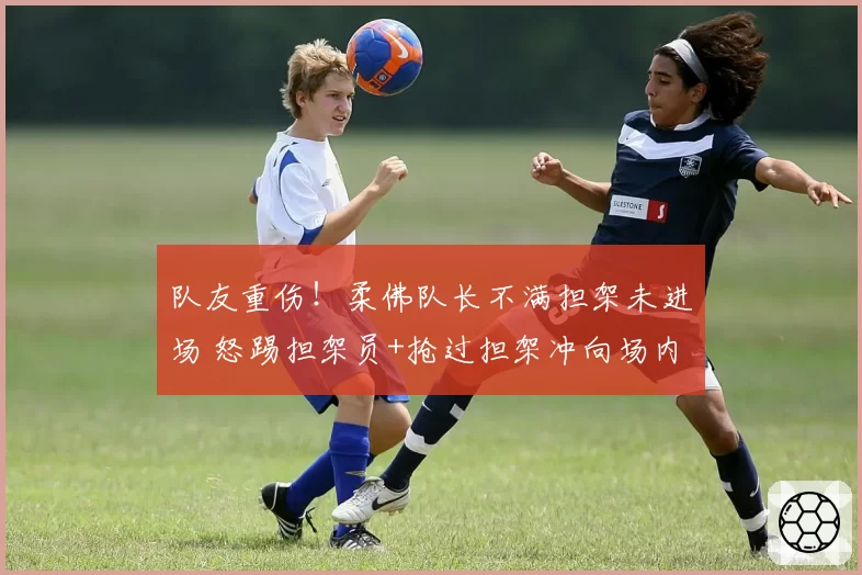 队友重伤！柔佛队长不满担架未进场 怒踢担架员+抢过担架冲向场内
