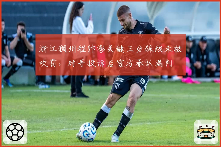 浙江稠州程帅澎关键三分踩线未被吹罚，对手投诉后官方承认漏判