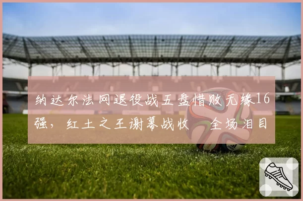 纳达尔法网退役战五盘惜败无缘16强，红土之王谢幕战收穫全场泪目致敬