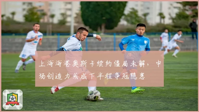 上海海港奥斯卡续约僵局未解，中场创造力或成下半程争冠隐患
